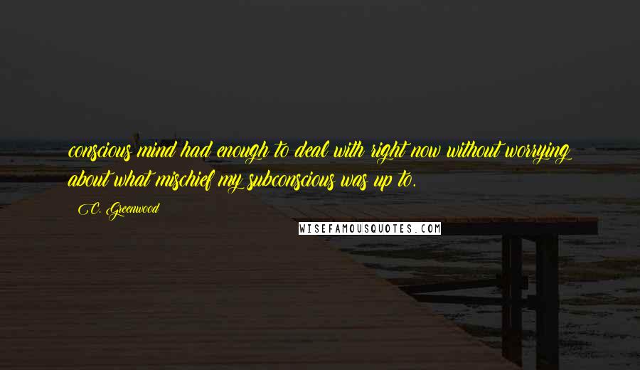 C. Greenwood Quotes: conscious mind had enough to deal with right now without worrying about what mischief my subconscious was up to.