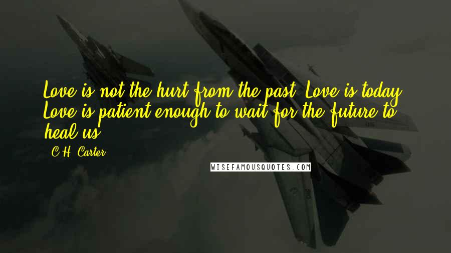 C.H. Carter Quotes: Love is not the hurt from the past. Love is today. Love is patient enough to wait for the future to heal us.