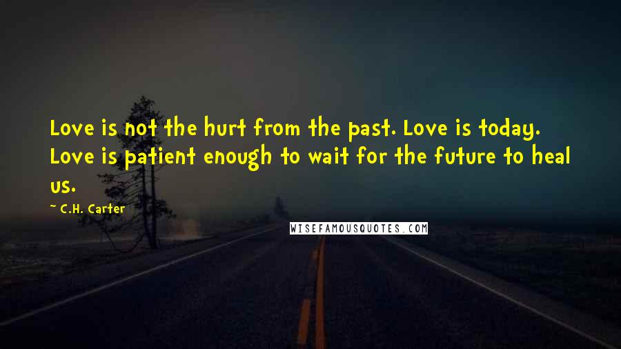 C.H. Carter Quotes: Love is not the hurt from the past. Love is today. Love is patient enough to wait for the future to heal us.