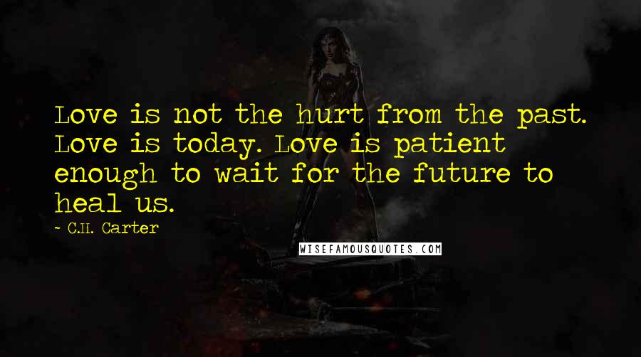 C.H. Carter Quotes: Love is not the hurt from the past. Love is today. Love is patient enough to wait for the future to heal us.