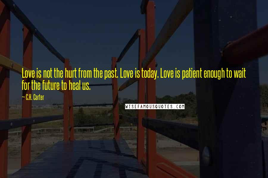C.H. Carter Quotes: Love is not the hurt from the past. Love is today. Love is patient enough to wait for the future to heal us.