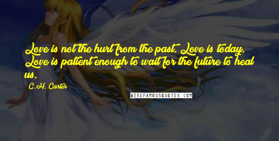 C.H. Carter Quotes: Love is not the hurt from the past. Love is today. Love is patient enough to wait for the future to heal us.