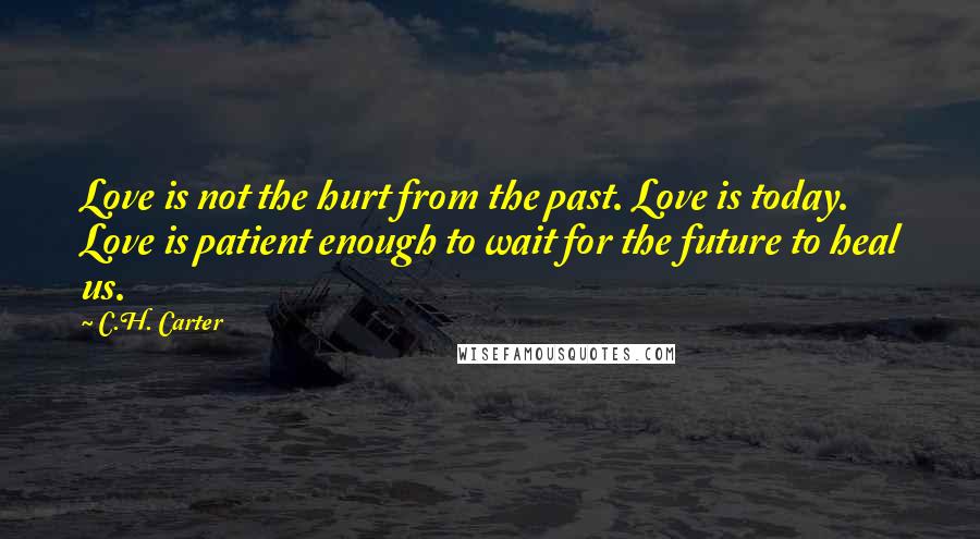 C.H. Carter Quotes: Love is not the hurt from the past. Love is today. Love is patient enough to wait for the future to heal us.