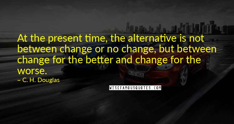 C. H. Douglas Quotes: At the present time, the alternative is not between change or no change, but between change for the better and change for the worse.