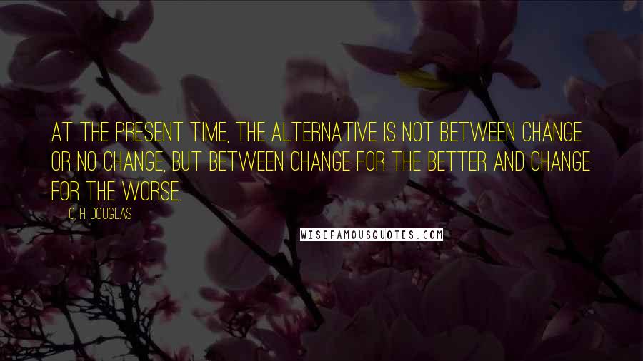 C. H. Douglas Quotes: At the present time, the alternative is not between change or no change, but between change for the better and change for the worse.