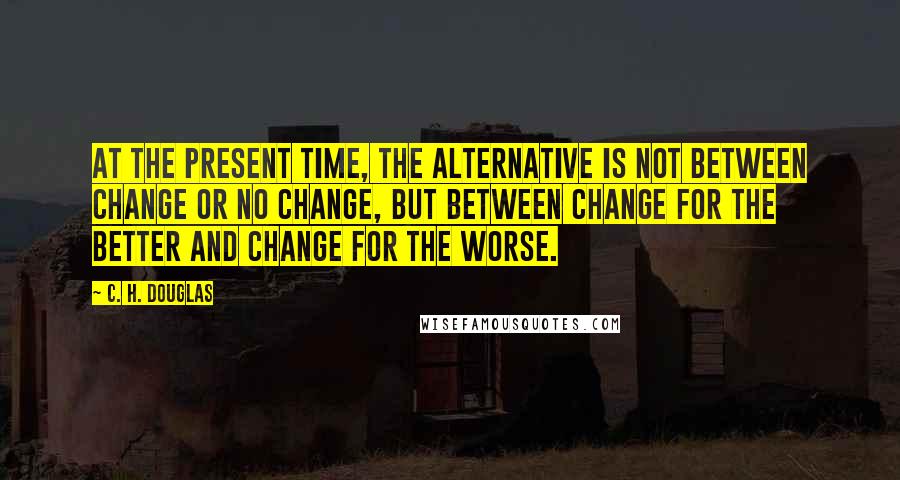 C. H. Douglas Quotes: At the present time, the alternative is not between change or no change, but between change for the better and change for the worse.