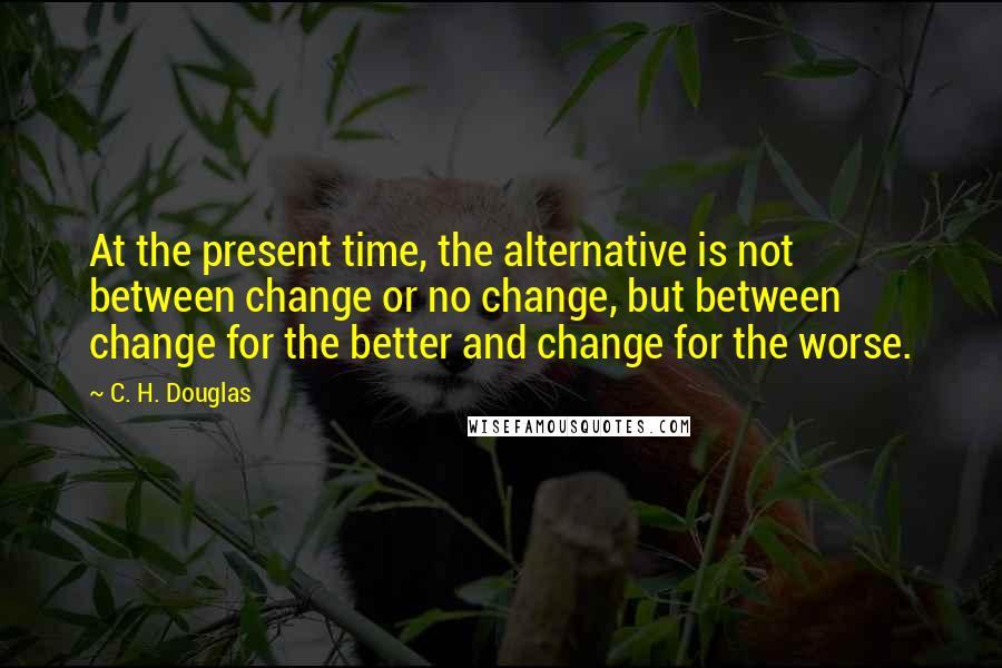 C. H. Douglas Quotes: At the present time, the alternative is not between change or no change, but between change for the better and change for the worse.