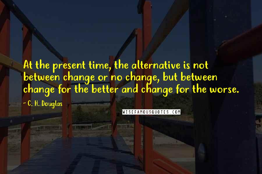 C. H. Douglas Quotes: At the present time, the alternative is not between change or no change, but between change for the better and change for the worse.