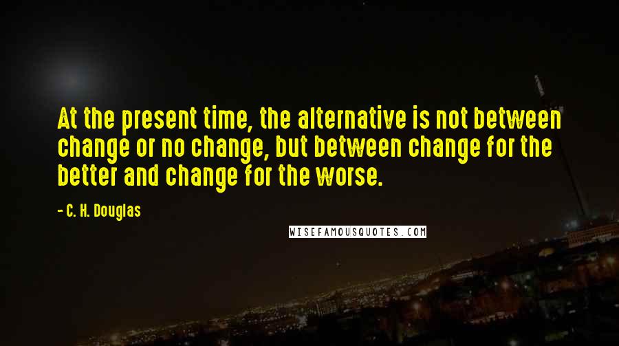 C. H. Douglas Quotes: At the present time, the alternative is not between change or no change, but between change for the better and change for the worse.