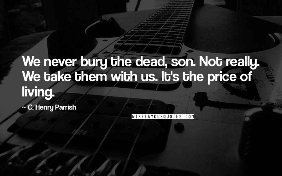 C. Henry Parrish Quotes: We never bury the dead, son. Not really. We take them with us. It's the price of living.