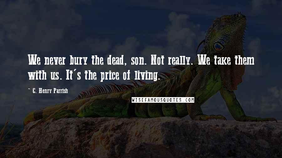 C. Henry Parrish Quotes: We never bury the dead, son. Not really. We take them with us. It's the price of living.