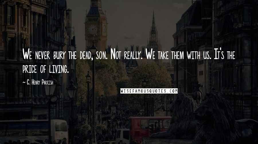 C. Henry Parrish Quotes: We never bury the dead, son. Not really. We take them with us. It's the price of living.