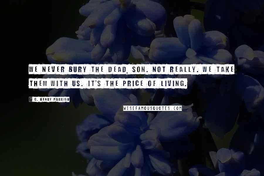 C. Henry Parrish Quotes: We never bury the dead, son. Not really. We take them with us. It's the price of living.