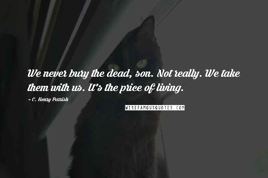 C. Henry Parrish Quotes: We never bury the dead, son. Not really. We take them with us. It's the price of living.