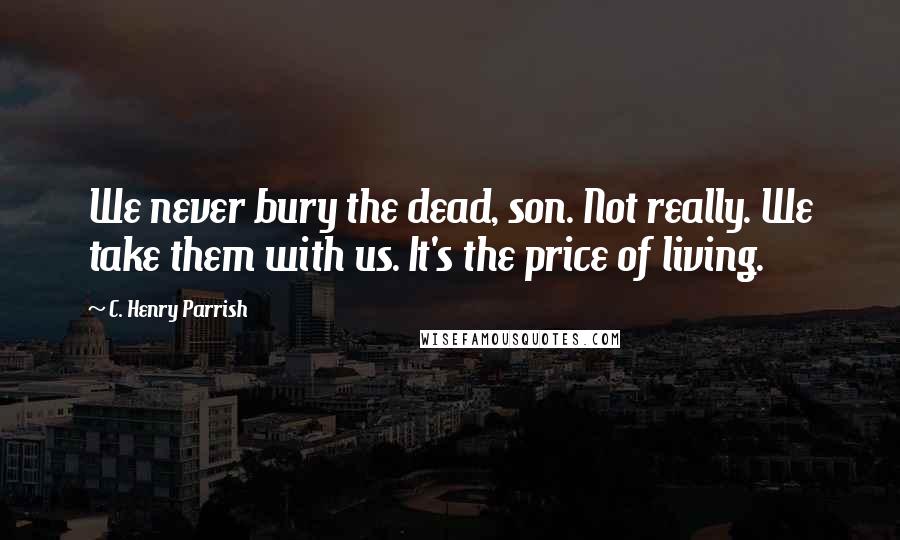 C. Henry Parrish Quotes: We never bury the dead, son. Not really. We take them with us. It's the price of living.