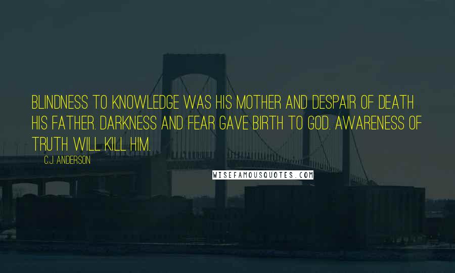 C.J. Anderson Quotes: Blindness to knowledge was his mother and despair of death his father. Darkness and fear gave birth to God. Awareness of truth will kill him.