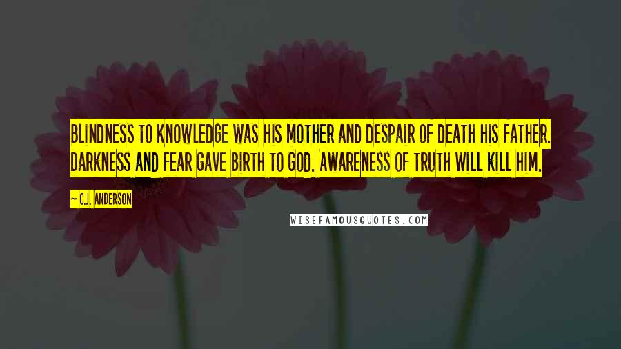 C.J. Anderson Quotes: Blindness to knowledge was his mother and despair of death his father. Darkness and fear gave birth to God. Awareness of truth will kill him.