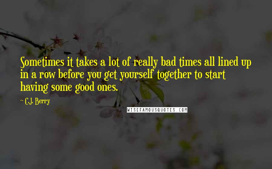 C.J. Berry Quotes: Sometimes it takes a lot of really bad times all lined up in a row before you get yourself together to start having some good ones.