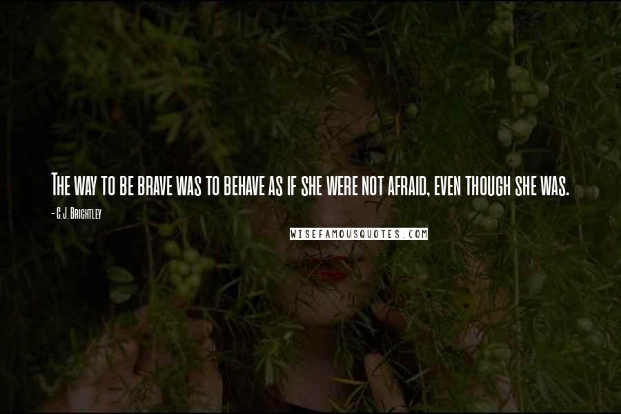 C.J. Brightley Quotes: The way to be brave was to behave as if she were not afraid, even though she was.