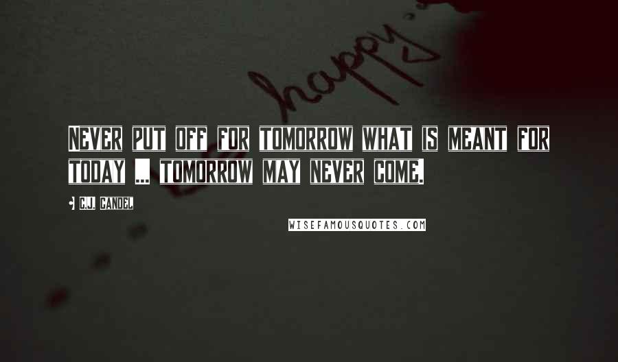 C.J. Candel Quotes: Never put off for tomorrow what is meant for today ... tomorrow may never come.