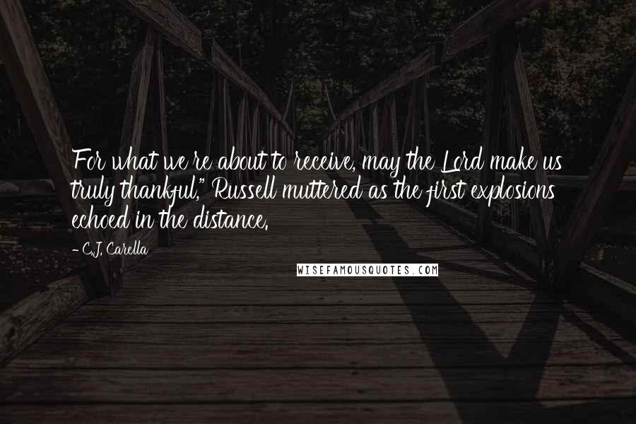 C.J. Carella Quotes: For what we're about to receive, may the Lord make us truly thankful," Russell muttered as the first explosions echoed in the distance.