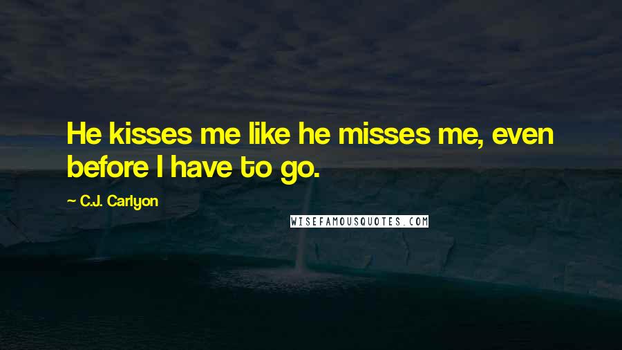 C.J. Carlyon Quotes: He kisses me like he misses me, even before I have to go.