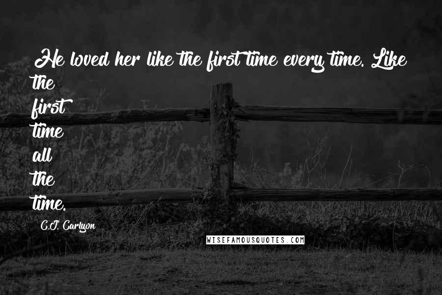 C.J. Carlyon Quotes: He loved her like the first time every time. Like the first time all the time.