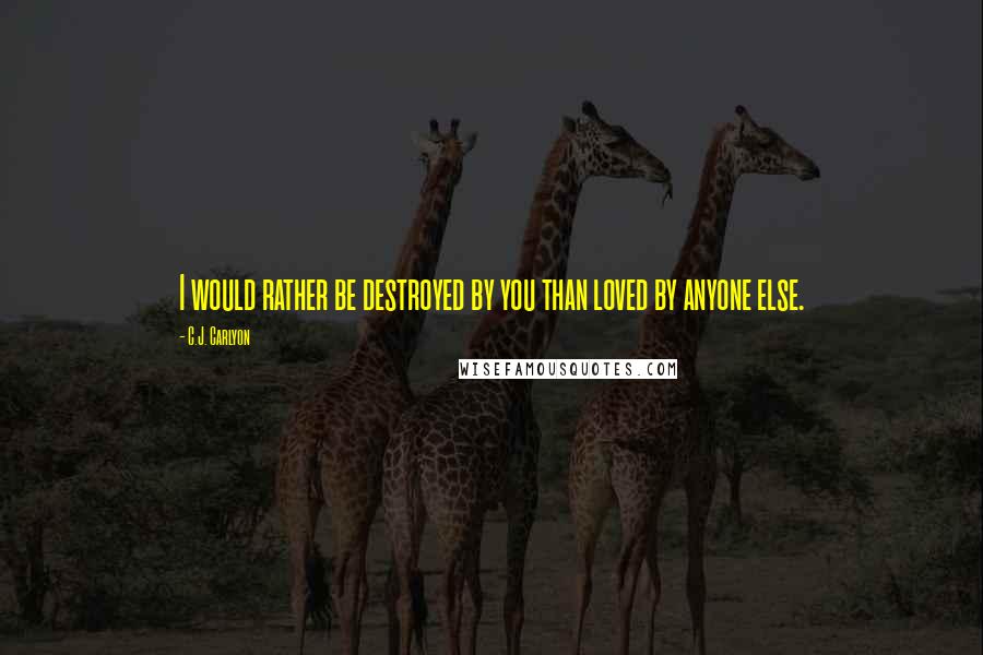 C.J. Carlyon Quotes: I would rather be destroyed by you than loved by anyone else.