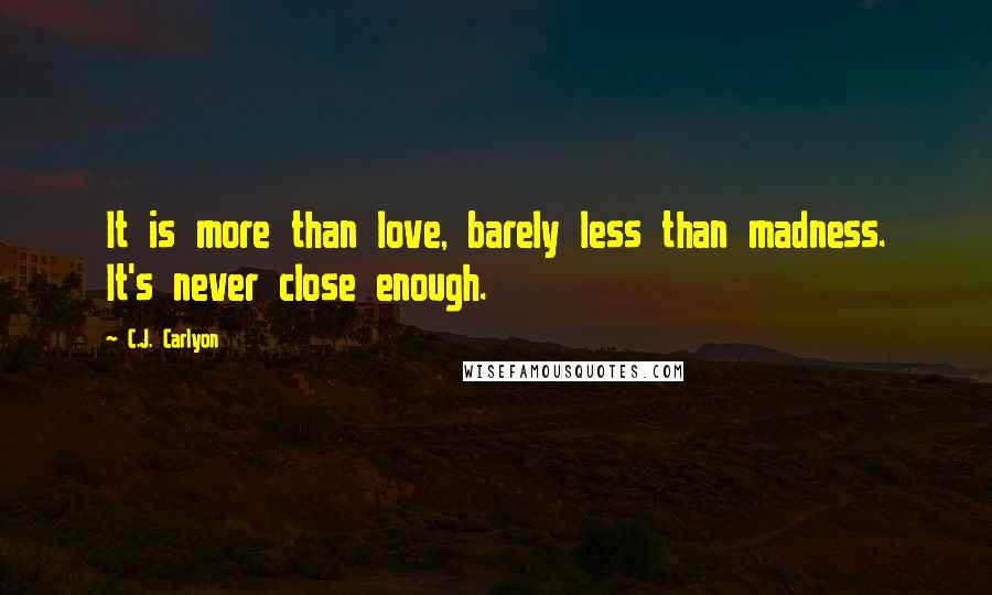 C.J. Carlyon Quotes: It is more than love, barely less than madness. It's never close enough.