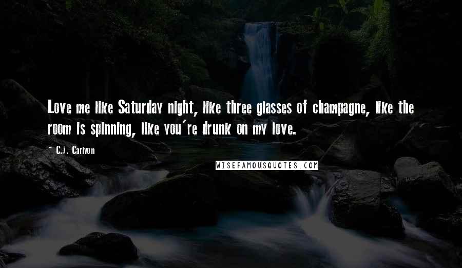 C.J. Carlyon Quotes: Love me like Saturday night, like three glasses of champagne, like the room is spinning, like you're drunk on my love.