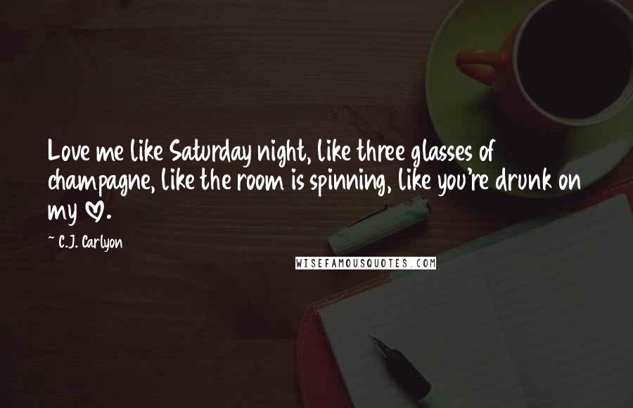 C.J. Carlyon Quotes: Love me like Saturday night, like three glasses of champagne, like the room is spinning, like you're drunk on my love.