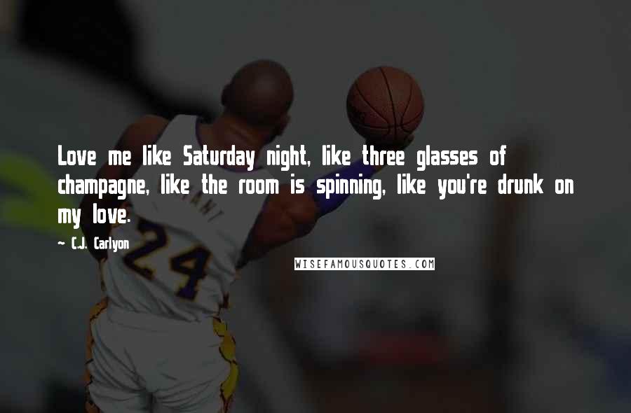 C.J. Carlyon Quotes: Love me like Saturday night, like three glasses of champagne, like the room is spinning, like you're drunk on my love.