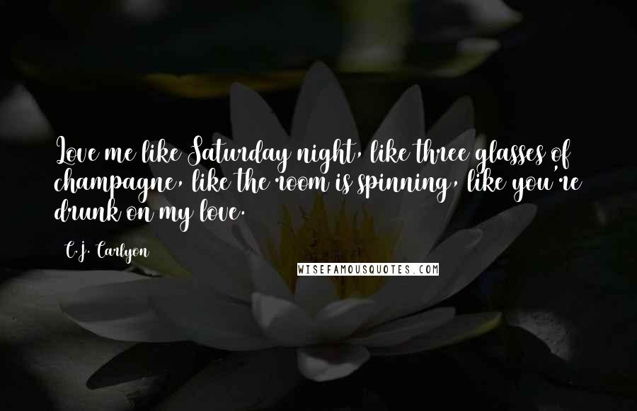 C.J. Carlyon Quotes: Love me like Saturday night, like three glasses of champagne, like the room is spinning, like you're drunk on my love.