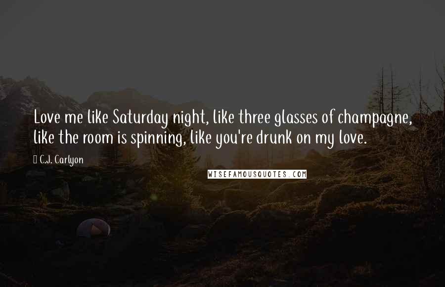 C.J. Carlyon Quotes: Love me like Saturday night, like three glasses of champagne, like the room is spinning, like you're drunk on my love.