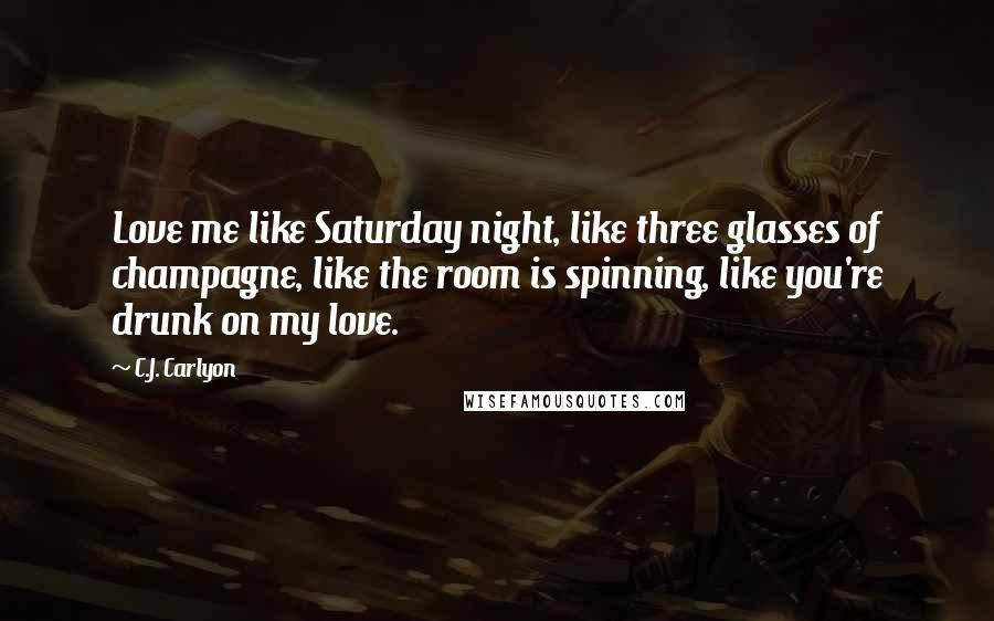 C.J. Carlyon Quotes: Love me like Saturday night, like three glasses of champagne, like the room is spinning, like you're drunk on my love.