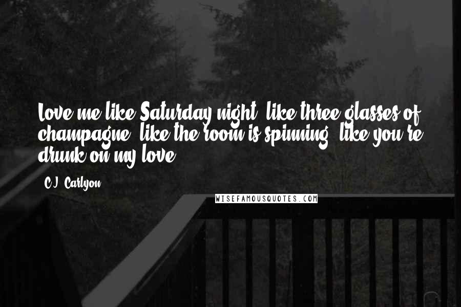 C.J. Carlyon Quotes: Love me like Saturday night, like three glasses of champagne, like the room is spinning, like you're drunk on my love.