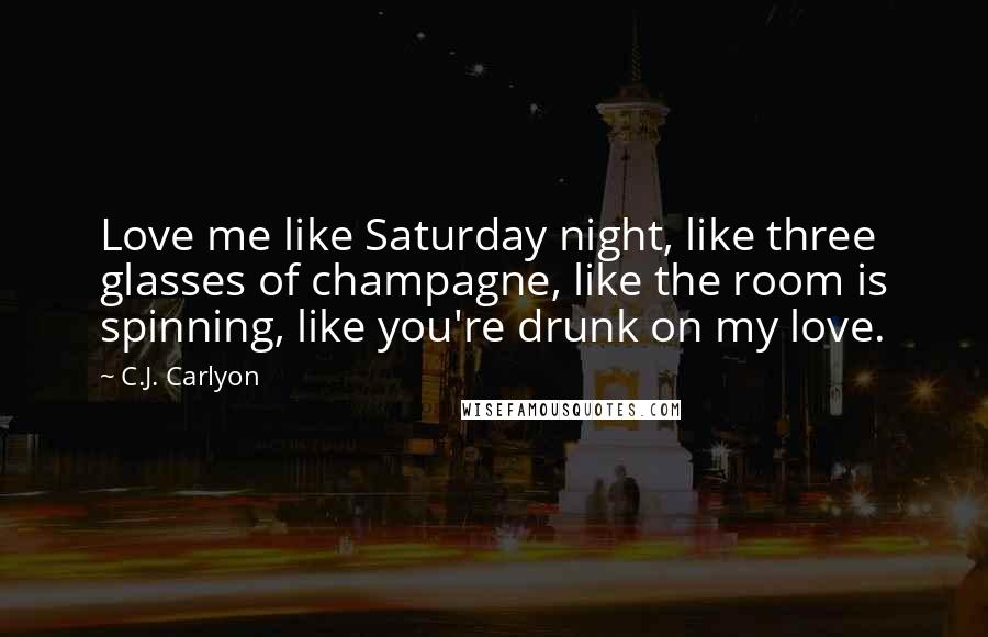 C.J. Carlyon Quotes: Love me like Saturday night, like three glasses of champagne, like the room is spinning, like you're drunk on my love.