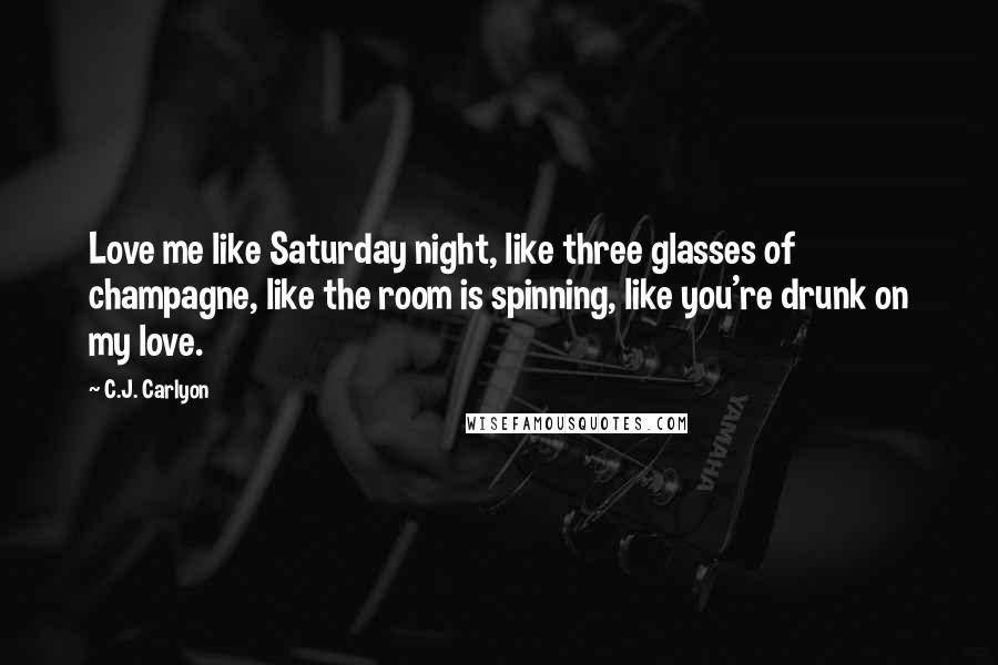 C.J. Carlyon Quotes: Love me like Saturday night, like three glasses of champagne, like the room is spinning, like you're drunk on my love.