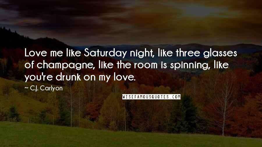 C.J. Carlyon Quotes: Love me like Saturday night, like three glasses of champagne, like the room is spinning, like you're drunk on my love.