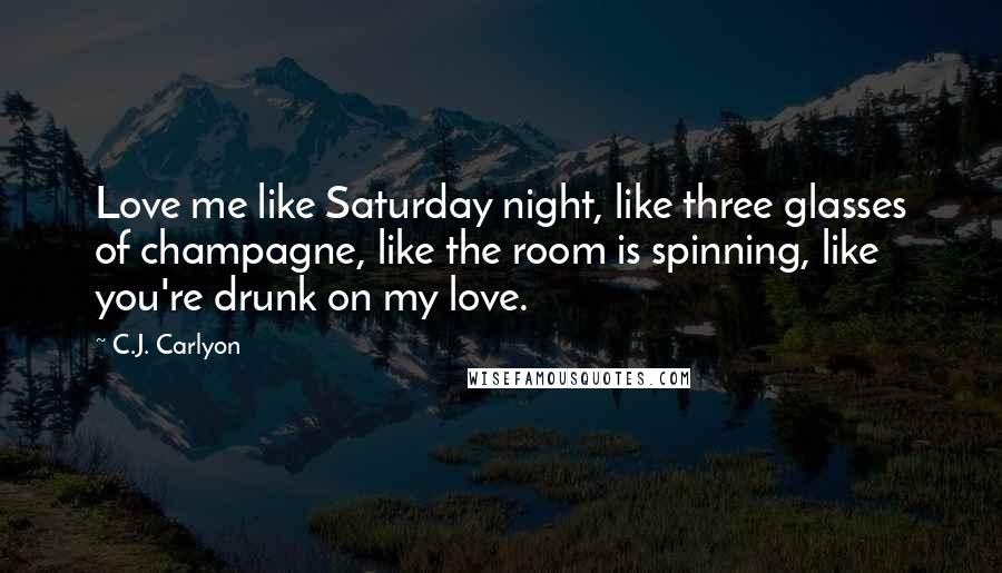 C.J. Carlyon Quotes: Love me like Saturday night, like three glasses of champagne, like the room is spinning, like you're drunk on my love.