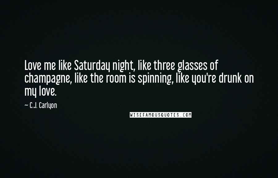 C.J. Carlyon Quotes: Love me like Saturday night, like three glasses of champagne, like the room is spinning, like you're drunk on my love.