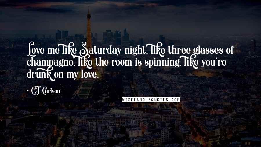 C.J. Carlyon Quotes: Love me like Saturday night, like three glasses of champagne, like the room is spinning, like you're drunk on my love.