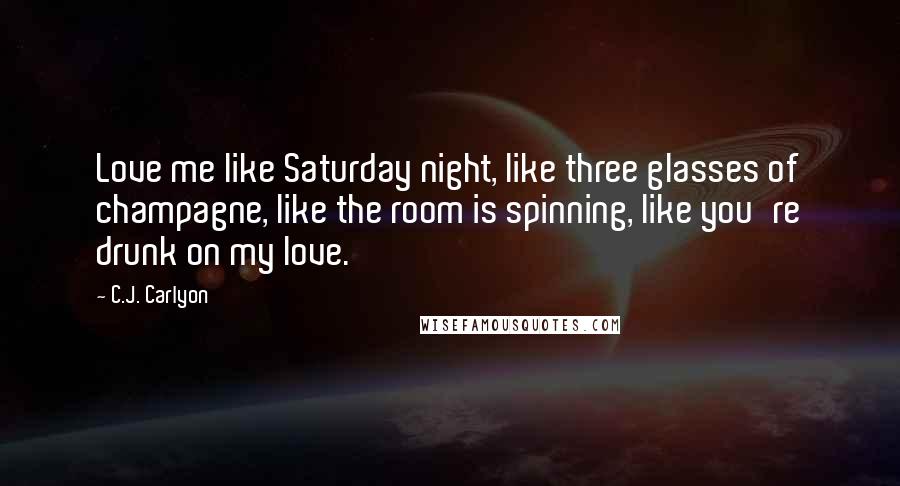 C.J. Carlyon Quotes: Love me like Saturday night, like three glasses of champagne, like the room is spinning, like you're drunk on my love.