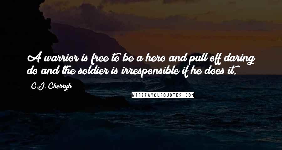 C.J. Cherryh Quotes: A warrior is free to be a hero and pull off daring do and the soldier is irresponsible if he does it.