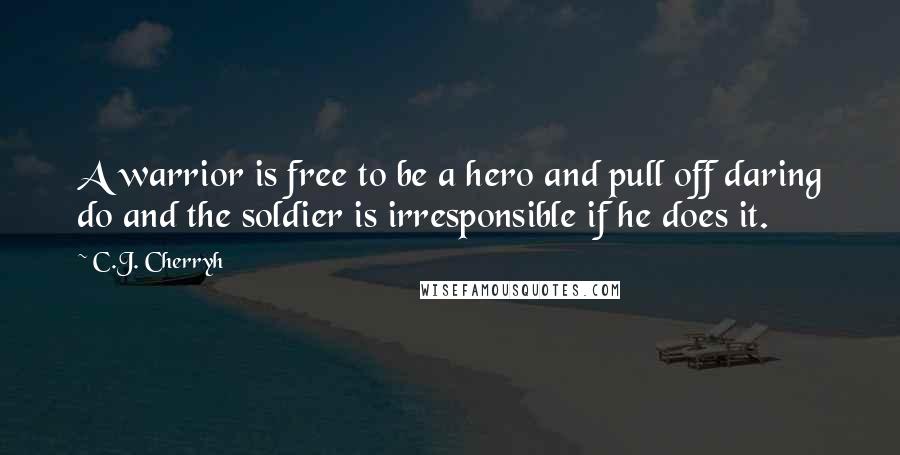 C.J. Cherryh Quotes: A warrior is free to be a hero and pull off daring do and the soldier is irresponsible if he does it.