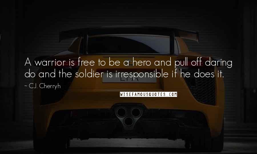 C.J. Cherryh Quotes: A warrior is free to be a hero and pull off daring do and the soldier is irresponsible if he does it.