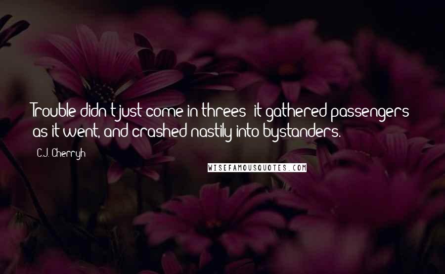 C.J. Cherryh Quotes: Trouble didn't just come in threes: it gathered passengers as it went, and crashed nastily into bystanders.