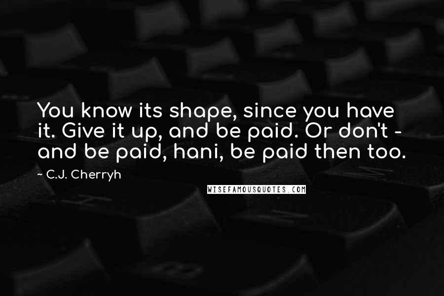 C.J. Cherryh Quotes: You know its shape, since you have it. Give it up, and be paid. Or don't - and be paid, hani, be paid then too.