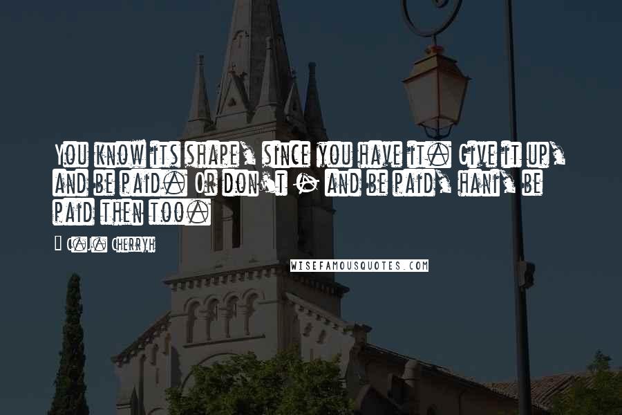 C.J. Cherryh Quotes: You know its shape, since you have it. Give it up, and be paid. Or don't - and be paid, hani, be paid then too.