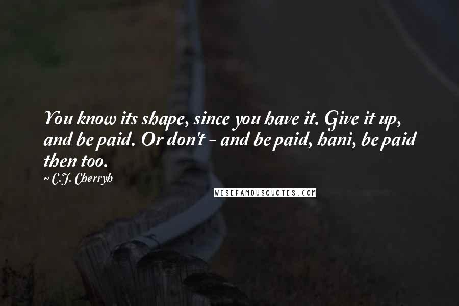 C.J. Cherryh Quotes: You know its shape, since you have it. Give it up, and be paid. Or don't - and be paid, hani, be paid then too.